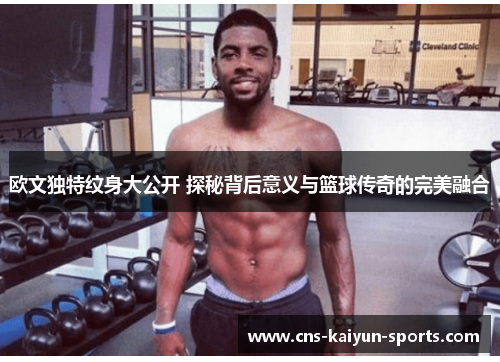 欧文独特纹身大公开 探秘背后意义与篮球传奇的完美融合